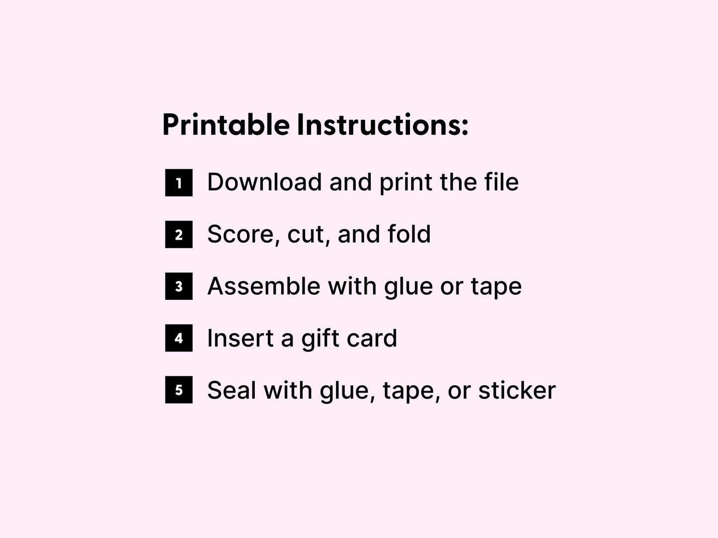 Printable instructions for assembling a DIY gift card holder, displayed on a light pink background. The steps include downloading and printing the file, scoring, cutting, and folding the template, assembling the holder using glue or tape, inserting a gift card, and sealing it with glue, tape, or a sticker. Each step is numbered with bold black icons for a clean and easy-to-follow layout. Ideal for customers creating printable gift card holders at home for special occasions or thank you gifts.